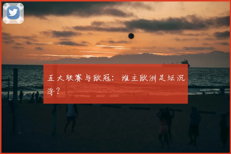 五大联赛与欧冠:谁主欧洲足坛沉浮?