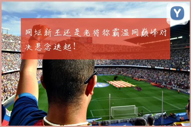 网坛新王还是老将称霸温网巅峰对决悬念迭起！