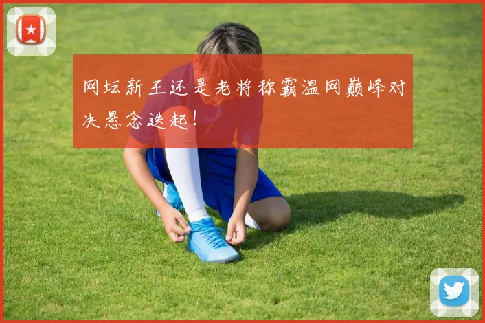 网坛新王还是老将称霸温网巅峰对决悬念迭起！